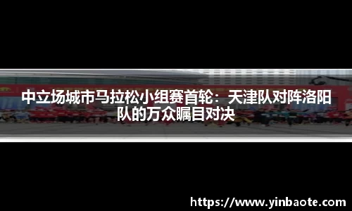 中立场城市马拉松小组赛首轮：天津队对阵洛阳队的万众瞩目对决